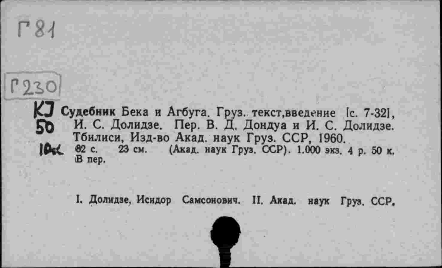 ﻿Г81
Р 2ло!
KJ Судебник Бека и Агбуга. Груз, текст,введение [с. 7-321, И. С. Долидзе. Пер. В. Д. Дондуа и И. С. Долидзе. Тбилиси, Изд-во Акад, наук Груз. ССР, 1960.
|СЧС 62 с. 23 см. (Акад, наук Груз. ССР). 1.000 экз. 4 р. 50 к. В пер.
I. Долидзе, Исидор Самсонович. П. Акад, наук Груз. ССР.